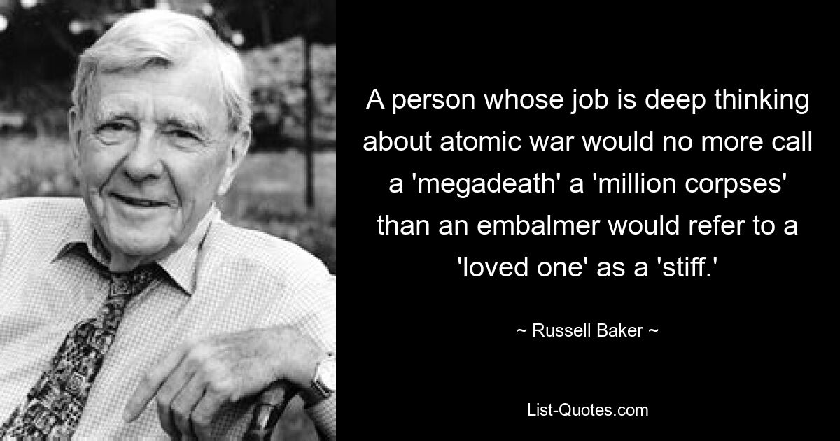 A person whose job is deep thinking about atomic war would no more call a 'megadeath' a 'million corpses' than an embalmer would refer to a 'loved one' as a 'stiff.' — © Russell Baker