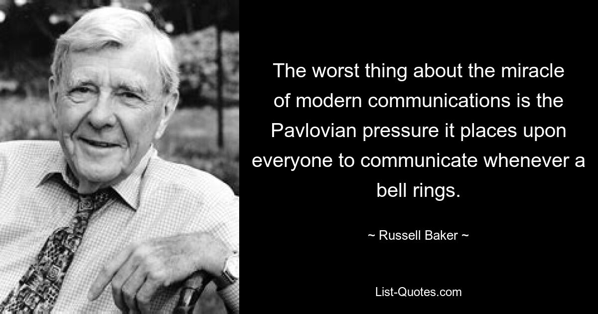 The worst thing about the miracle of modern communications is the Pavlovian pressure it places upon everyone to communicate whenever a bell rings. — © Russell Baker