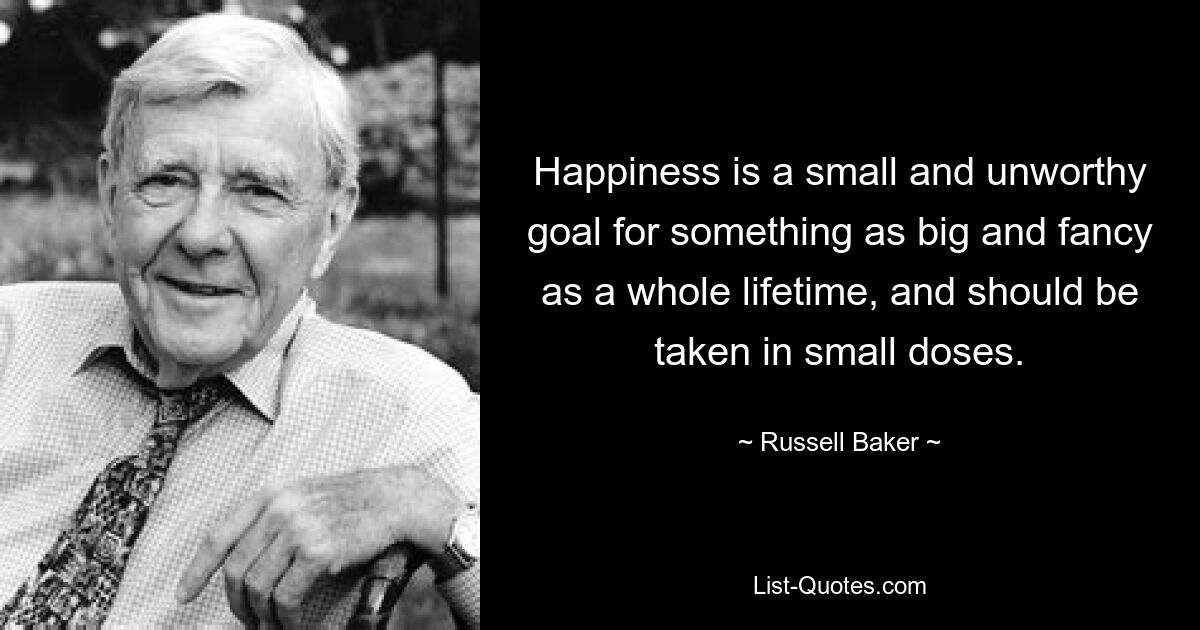 Happiness is a small and unworthy goal for something as big and fancy as a whole lifetime, and should be taken in small doses. — © Russell Baker