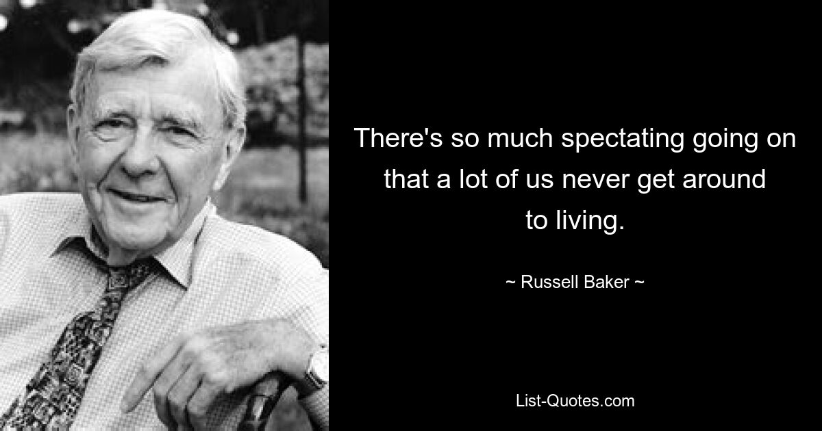 There's so much spectating going on that a lot of us never get around to living. — © Russell Baker