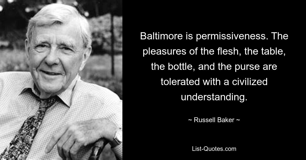 Baltimore is permissiveness. The pleasures of the flesh, the table, the bottle, and the purse are tolerated with a civilized understanding. — © Russell Baker