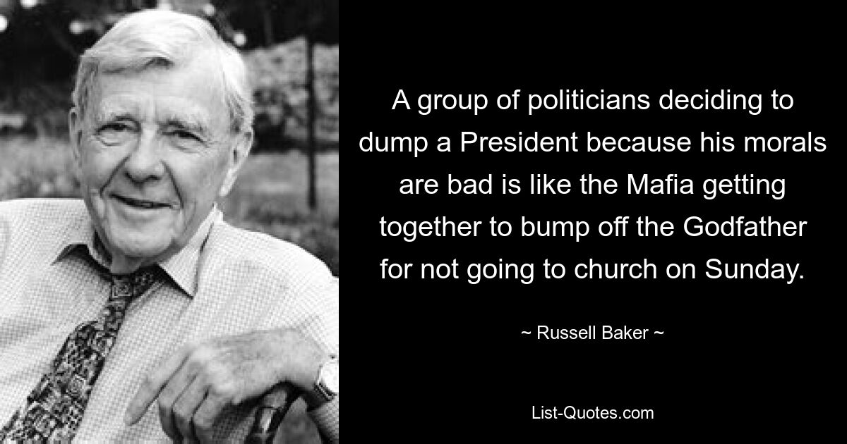 A group of politicians deciding to dump a President because his morals are bad is like the Mafia getting together to bump off the Godfather for not going to church on Sunday. — © Russell Baker