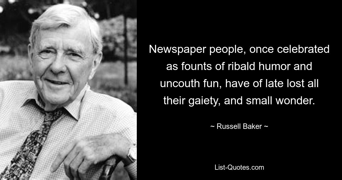 Newspaper people, once celebrated as founts of ribald humor and uncouth fun, have of late lost all their gaiety, and small wonder. — © Russell Baker