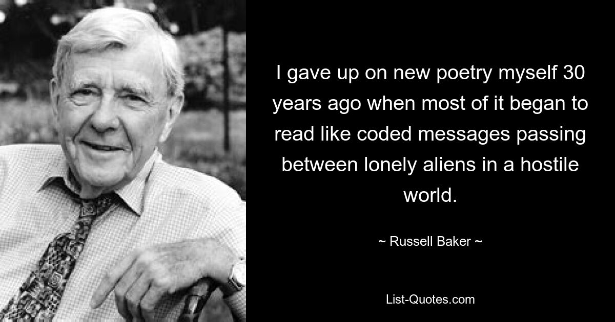 I gave up on new poetry myself 30 years ago when most of it began to read like coded messages passing between lonely aliens in a hostile world. — © Russell Baker