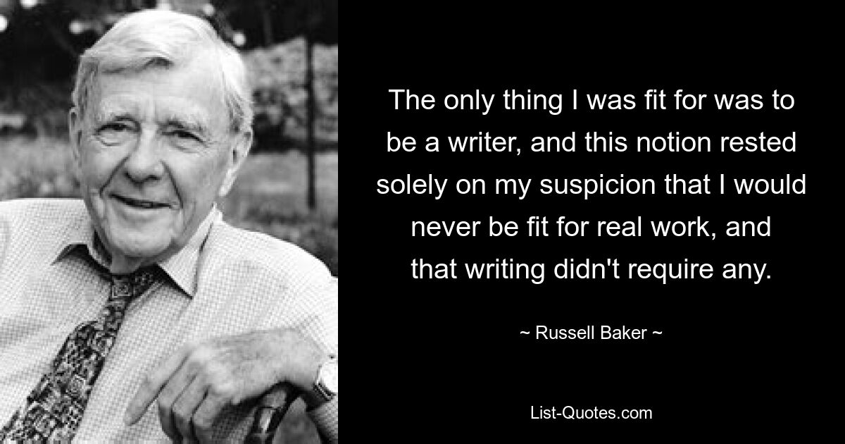 The only thing I was fit for was to be a writer, and this notion rested solely on my suspicion that I would never be fit for real work, and that writing didn't require any. — © Russell Baker