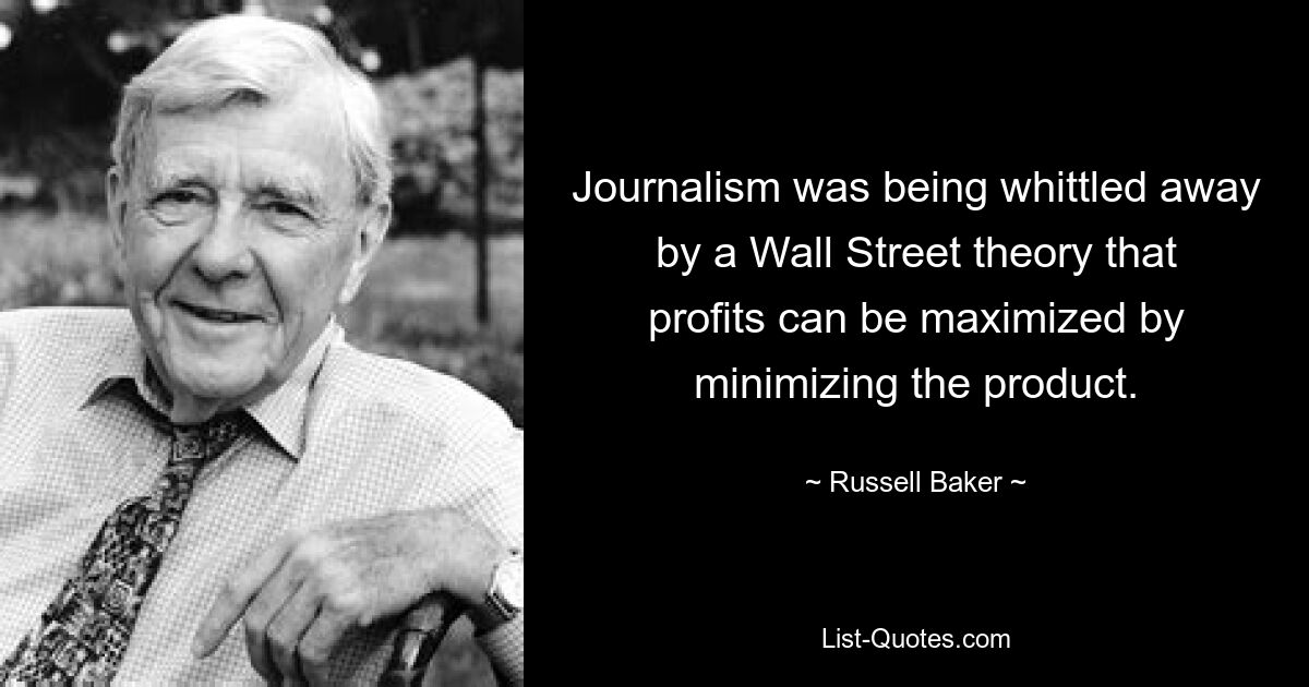 Journalism was being whittled away by a Wall Street theory that profits can be maximized by minimizing the product. — © Russell Baker