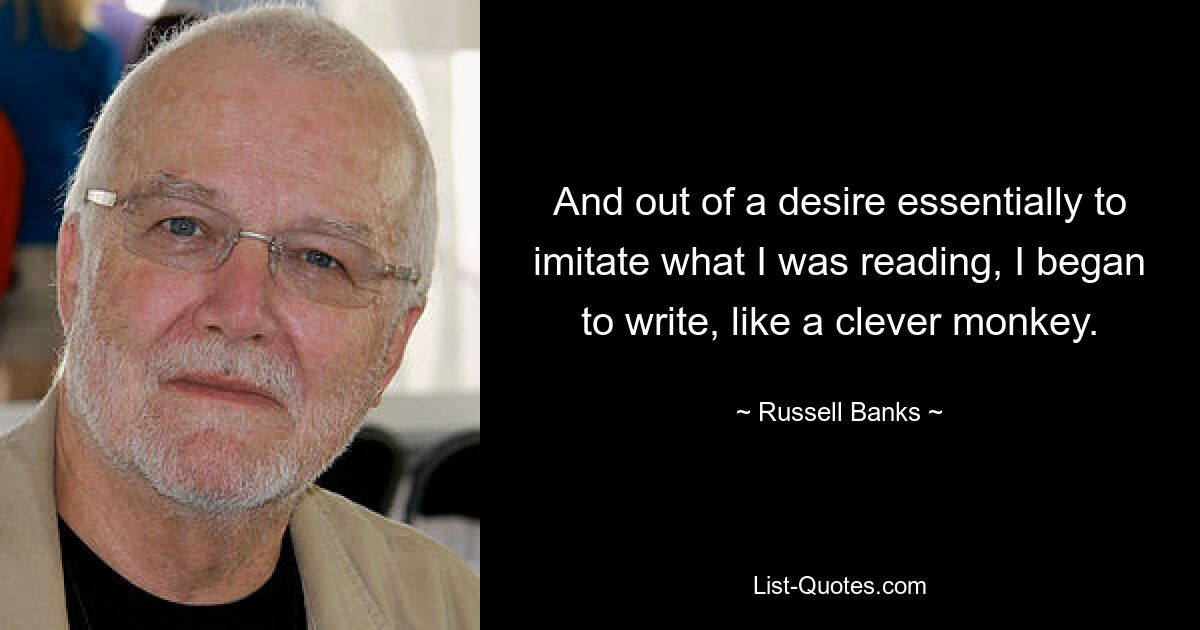 And out of a desire essentially to imitate what I was reading, I began to write, like a clever monkey. — © Russell Banks