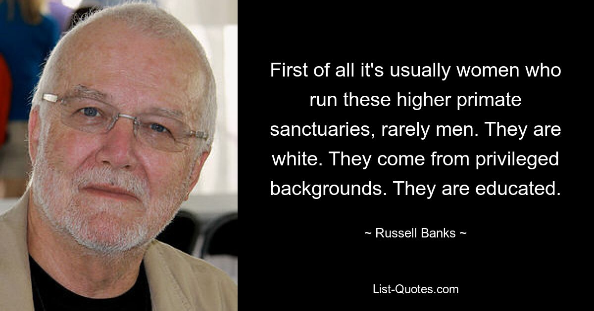 First of all it's usually women who run these higher primate sanctuaries, rarely men. They are white. They come from privileged backgrounds. They are educated. — © Russell Banks