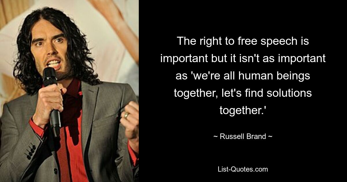 The right to free speech is important but it isn't as important as 'we're all human beings together, let's find solutions together.' — © Russell Brand