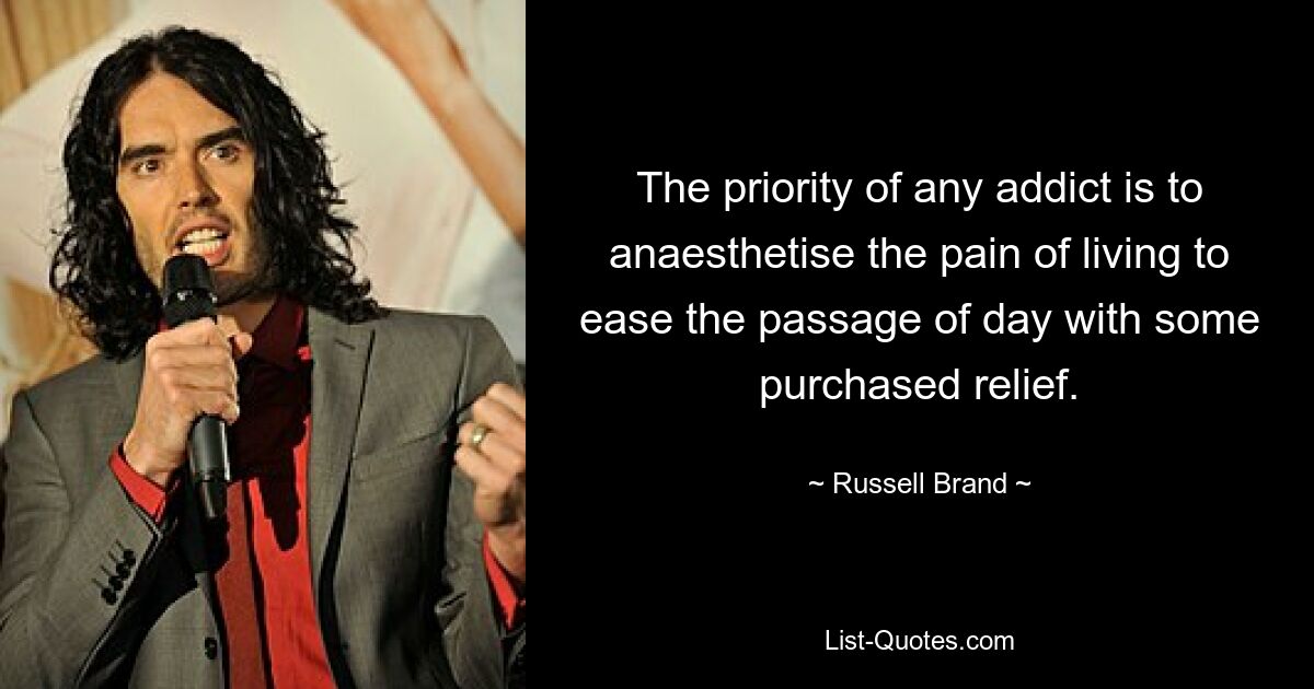 The priority of any addict is to anaesthetise the pain of living to ease the passage of day with some purchased relief. — © Russell Brand