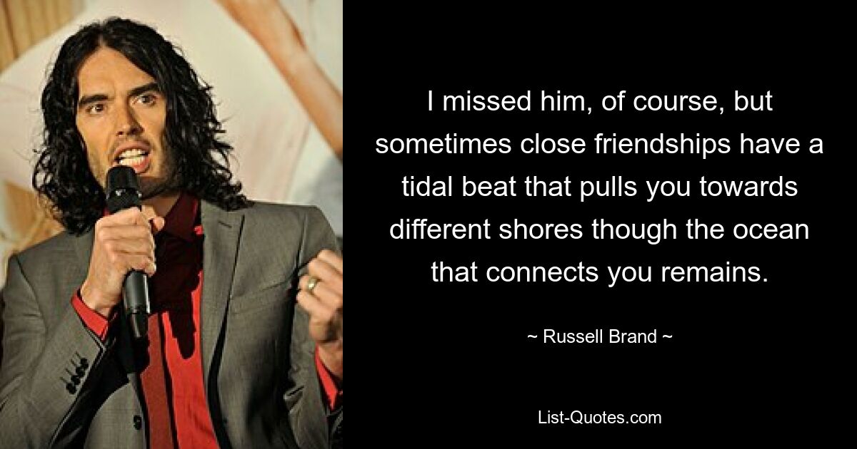 I missed him, of course, but sometimes close friendships have a tidal beat that pulls you towards different shores though the ocean that connects you remains. — © Russell Brand