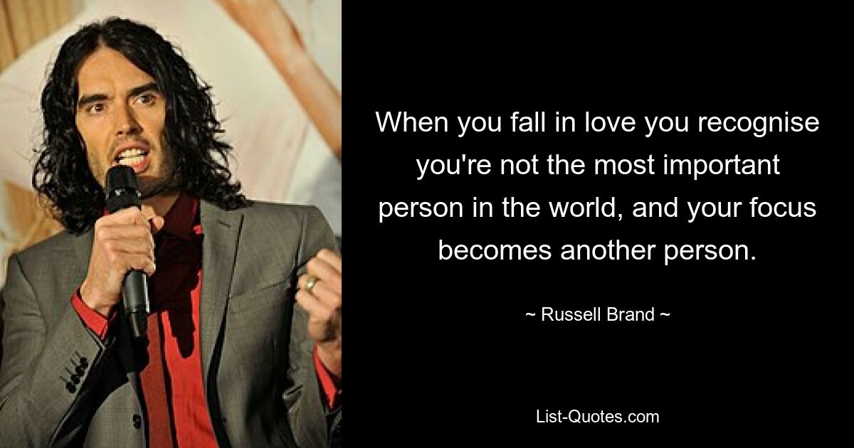 When you fall in love you recognise you're not the most important person in the world, and your focus becomes another person. — © Russell Brand