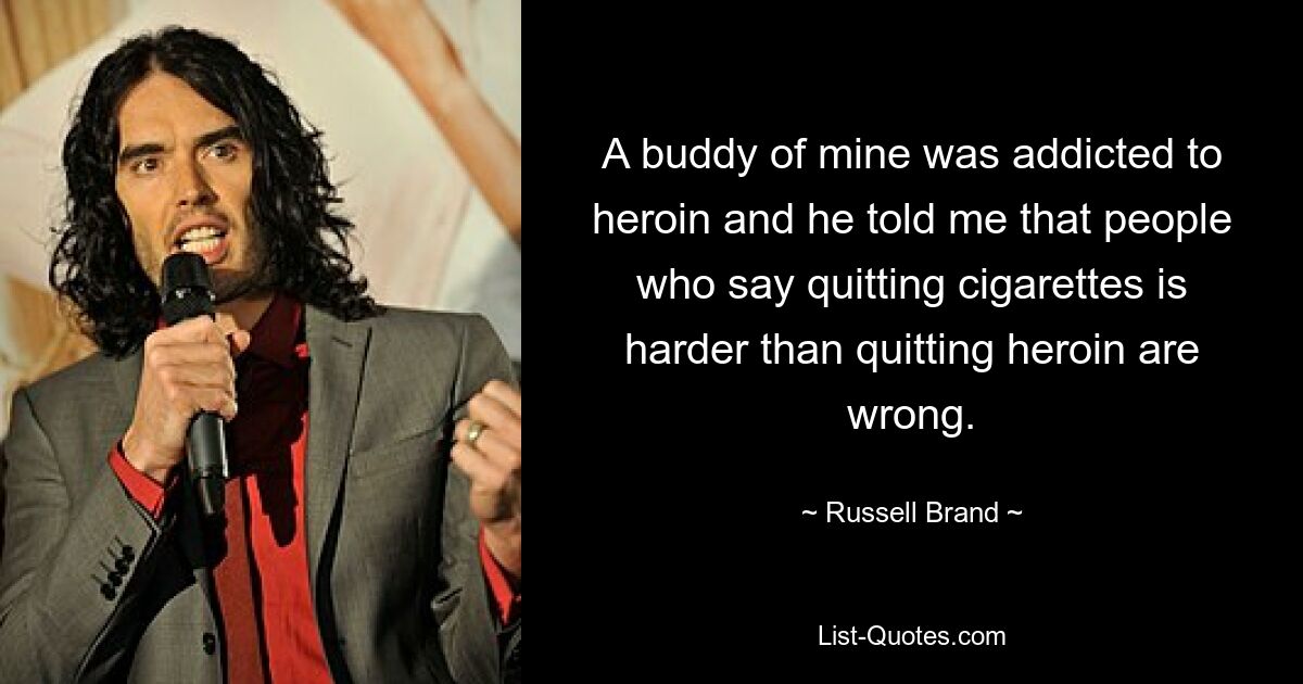 A buddy of mine was addicted to heroin and he told me that people who say quitting cigarettes is harder than quitting heroin are wrong. — © Russell Brand