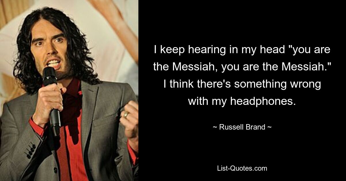 I keep hearing in my head "you are the Messiah, you are the Messiah." I think there's something wrong with my headphones. — © Russell Brand