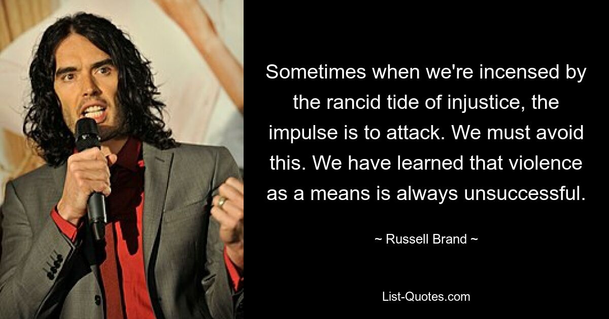 Sometimes when we're incensed by the rancid tide of injustice, the impulse is to attack. We must avoid this. We have learned that violence as a means is always unsuccessful. — © Russell Brand