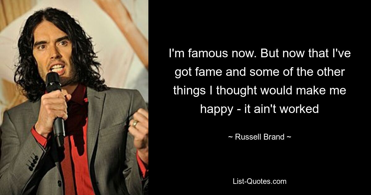 I'm famous now. But now that I've got fame and some of the other things I thought would make me happy - it ain't worked — © Russell Brand