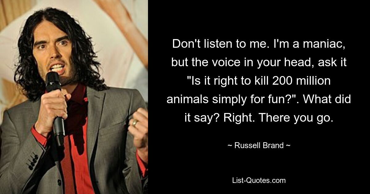 Don't listen to me. I'm a maniac, but the voice in your head, ask it "Is it right to kill 200 million animals simply for fun?". What did it say? Right. There you go. — © Russell Brand