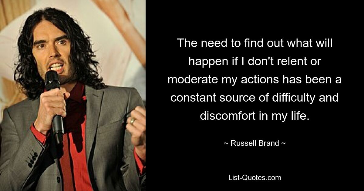 The need to find out what will happen if I don't relent or moderate my actions has been a constant source of difficulty and discomfort in my life. — © Russell Brand