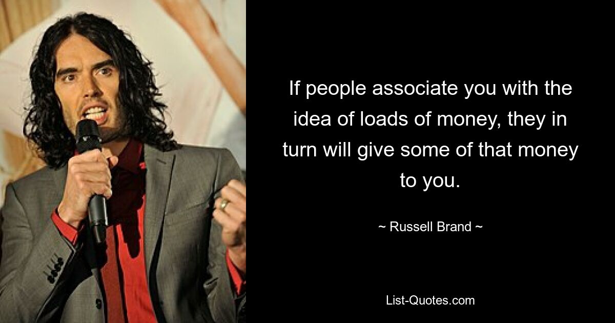 If people associate you with the idea of loads of money, they in turn will give some of that money to you. — © Russell Brand