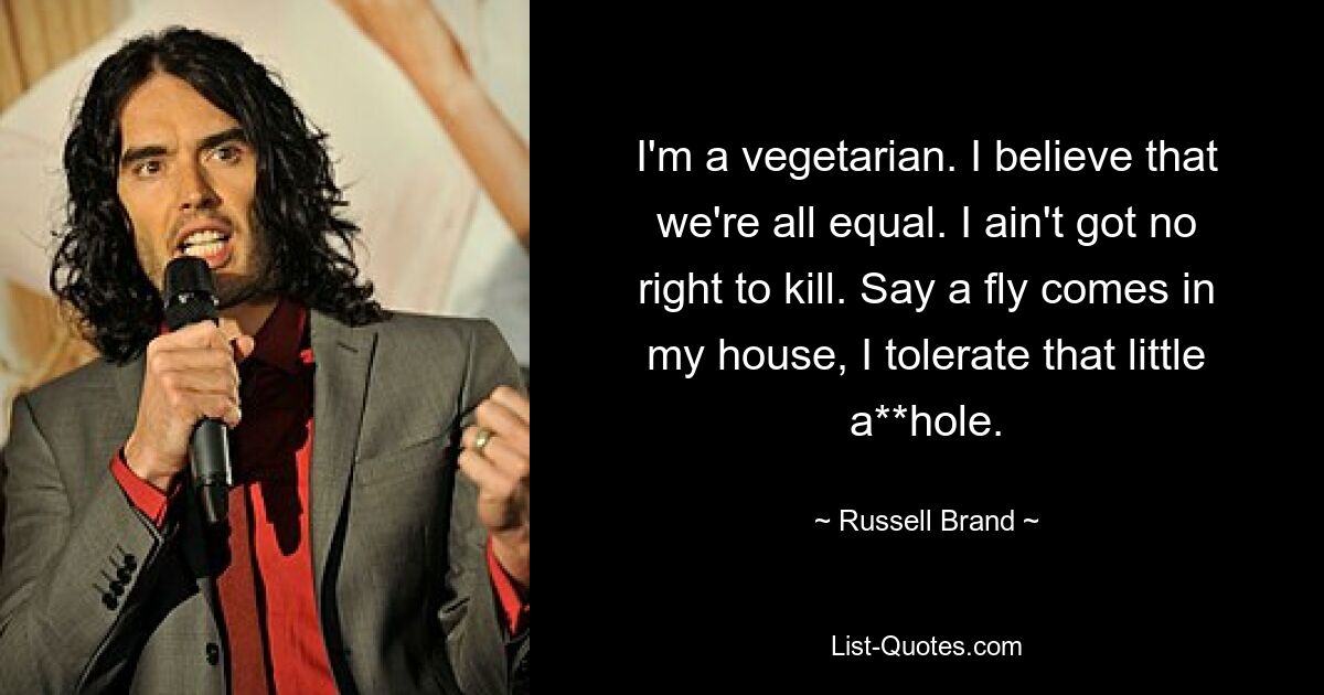 I'm a vegetarian. I believe that we're all equal. I ain't got no right to kill. Say a fly comes in my house, I tolerate that little a**hole. — © Russell Brand