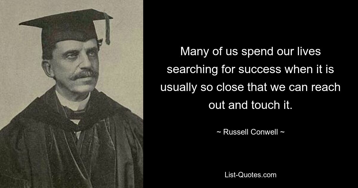 Many of us spend our lives searching for success when it is usually so close that we can reach out and touch it. — © Russell Conwell