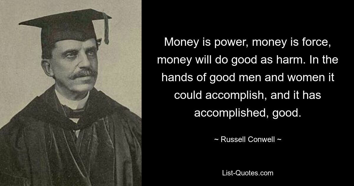 Money is power, money is force, money will do good as harm. In the hands of good men and women it could accomplish, and it has accomplished, good. — © Russell Conwell