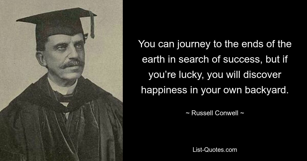 You can journey to the ends of the earth in search of success, but if you’re lucky, you will discover happiness in your own backyard. — © Russell Conwell