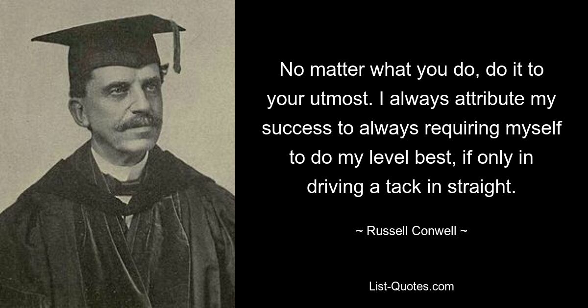 No matter what you do, do it to your utmost. I always attribute my success to always requiring myself to do my level best, if only in driving a tack in straight. — © Russell Conwell