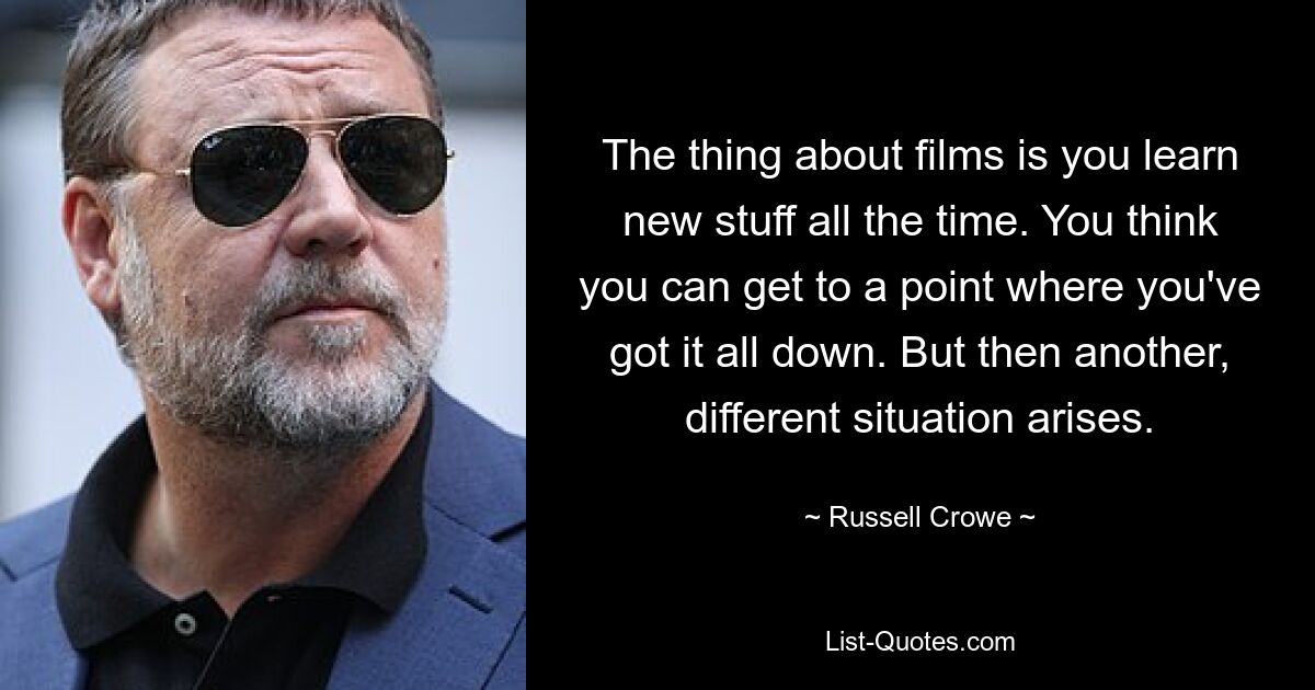 The thing about films is you learn new stuff all the time. You think you can get to a point where you've got it all down. But then another, different situation arises. — © Russell Crowe