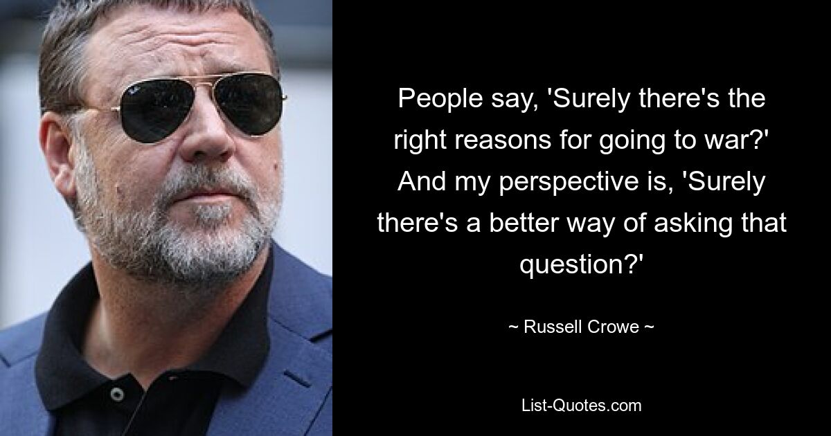 People say, 'Surely there's the right reasons for going to war?' And my perspective is, 'Surely there's a better way of asking that question?' — © Russell Crowe