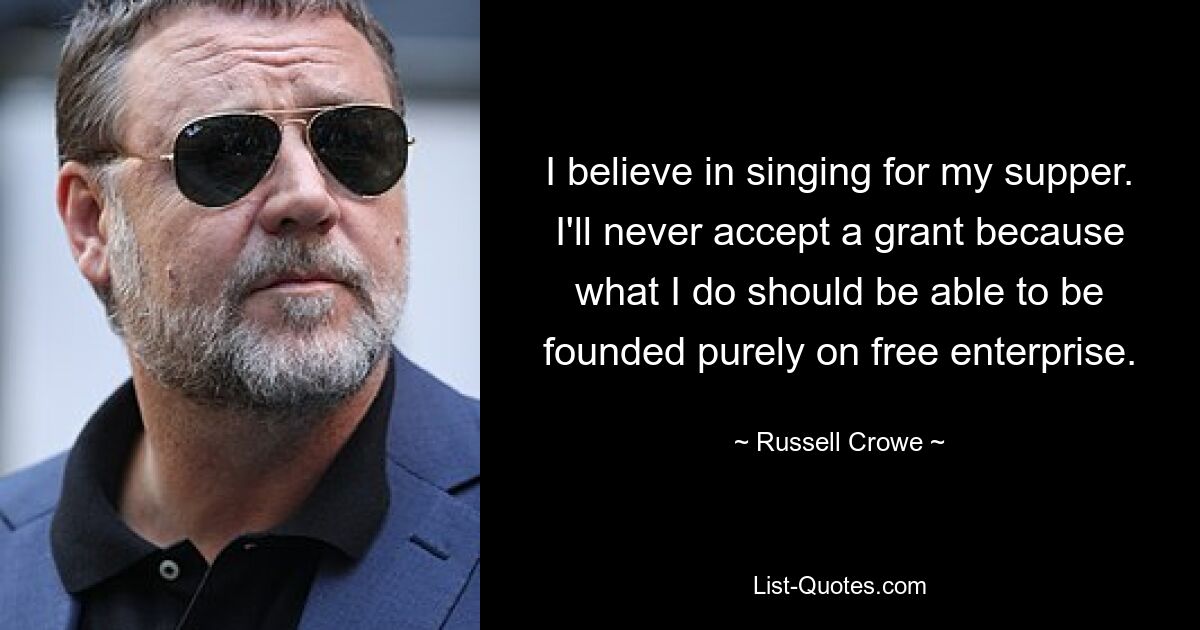 I believe in singing for my supper. I'll never accept a grant because what I do should be able to be founded purely on free enterprise. — © Russell Crowe