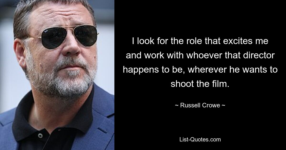 I look for the role that excites me and work with whoever that director happens to be, wherever he wants to shoot the film. — © Russell Crowe