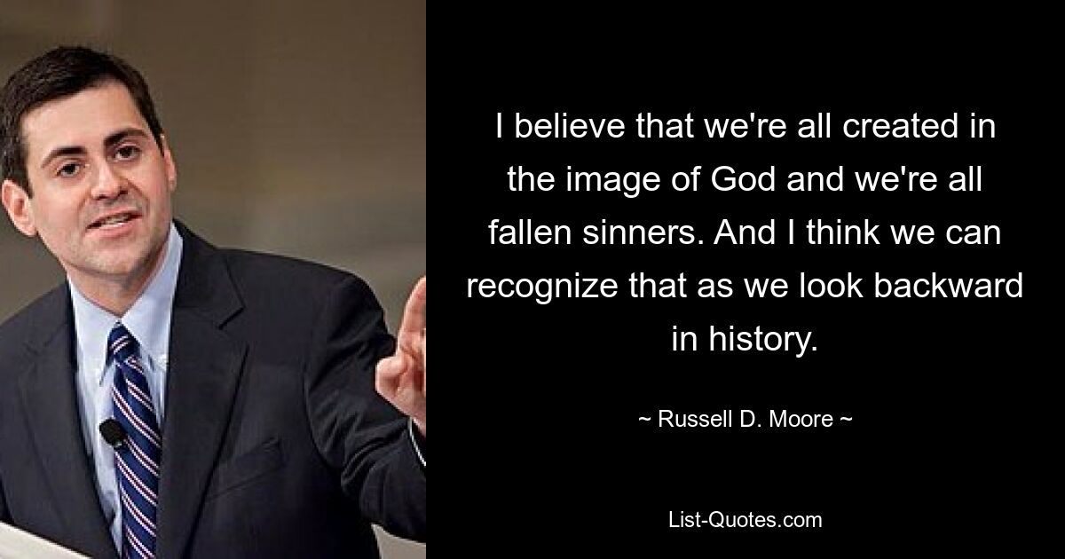 I believe that we're all created in the image of God and we're all fallen sinners. And I think we can recognize that as we look backward in history. — © Russell D. Moore