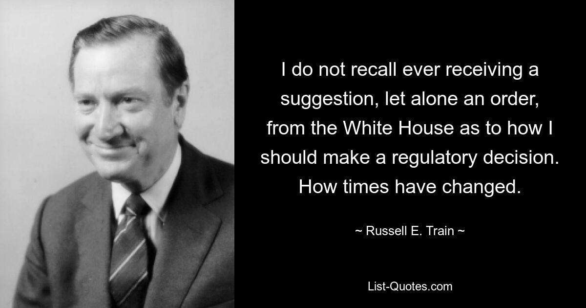 Я не помню, чтобы когда-либо получал предложение, не говоря уже о приказе, из Белого дома относительно того, как я должен принимать регулирующее решение. Как изменились времена. — © Рассел Э. Трейн 