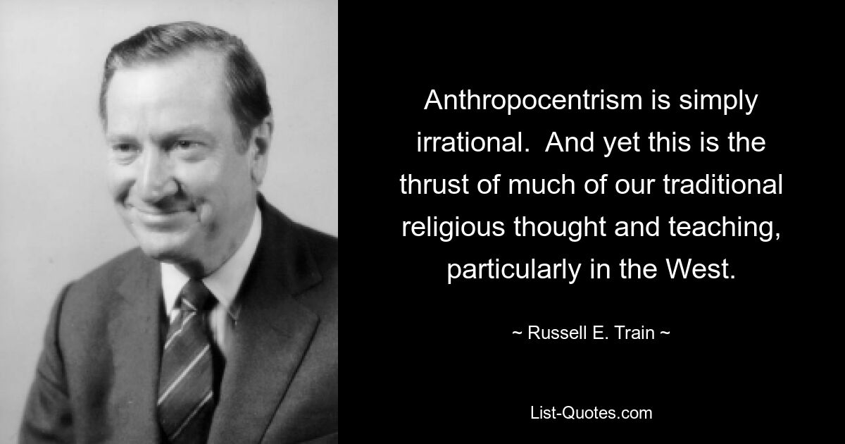 Anthropocentrism is simply irrational.  And yet this is the thrust of much of our traditional religious thought and teaching, particularly in the West. — © Russell E. Train