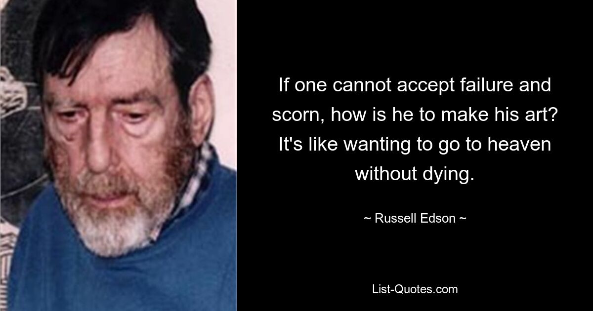 If one cannot accept failure and scorn, how is he to make his art? It's like wanting to go to heaven without dying. — © Russell Edson