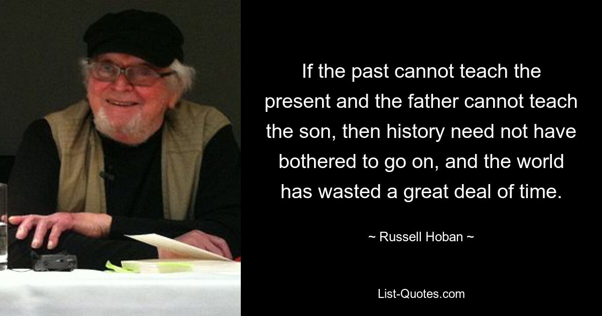 If the past cannot teach the present and the father cannot teach the son, then history need not have bothered to go on, and the world has wasted a great deal of time. — © Russell Hoban