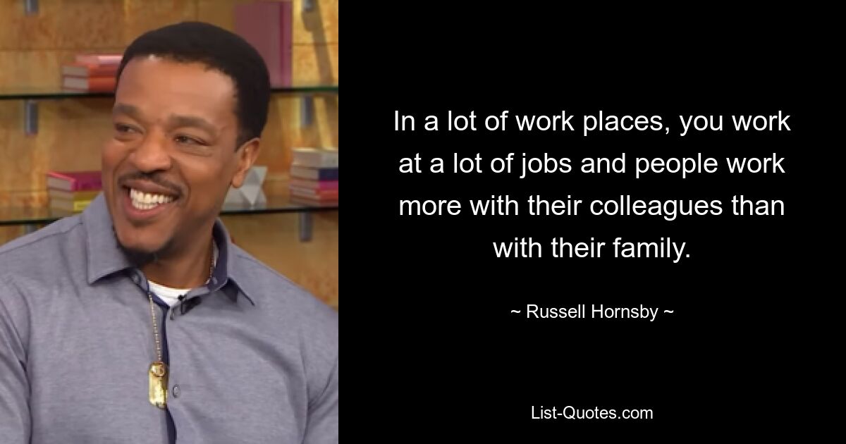 In a lot of work places, you work at a lot of jobs and people work more with their colleagues than with their family. — © Russell Hornsby