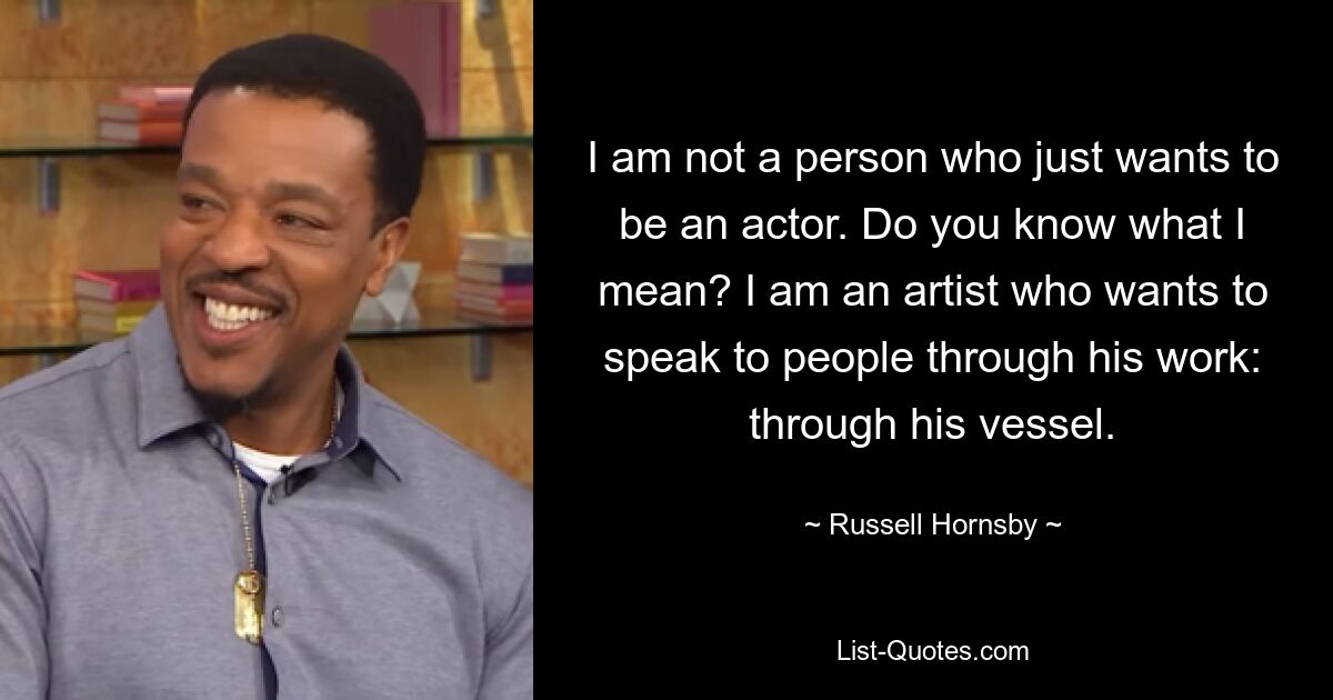 I am not a person who just wants to be an actor. Do you know what I mean? I am an artist who wants to speak to people through his work: through his vessel. — © Russell Hornsby