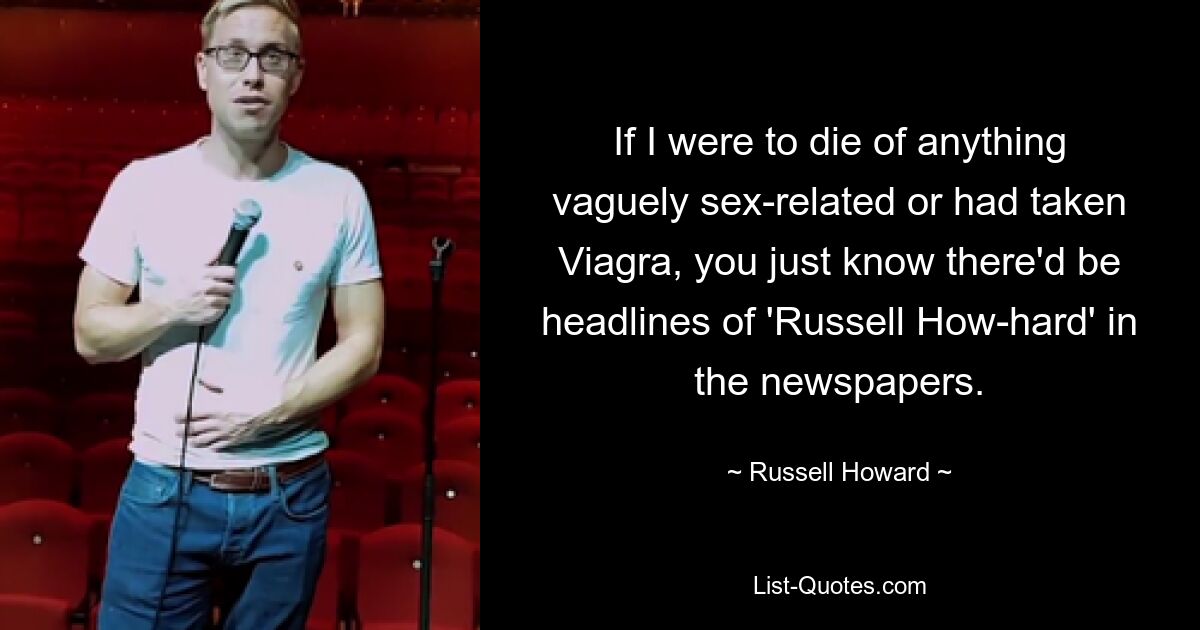 If I were to die of anything vaguely sex-related or had taken Viagra, you just know there'd be headlines of 'Russell How-hard' in the newspapers. — © Russell Howard