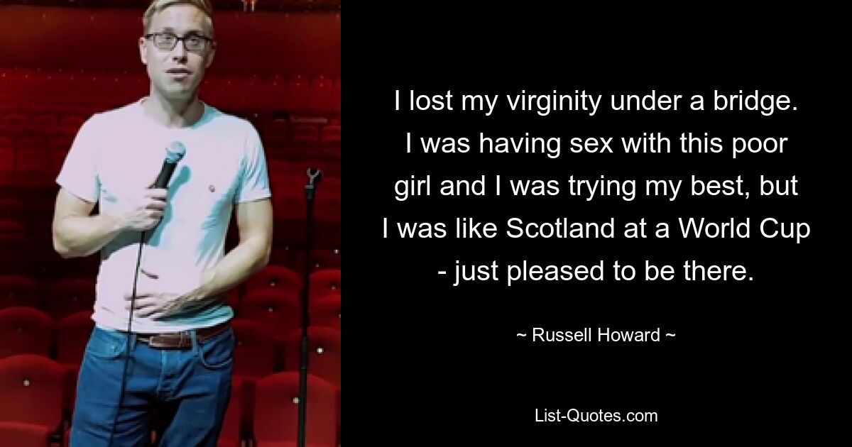 I lost my virginity under a bridge. I was having sex with this poor girl and I was trying my best, but I was like Scotland at a World Cup - just pleased to be there. — © Russell Howard