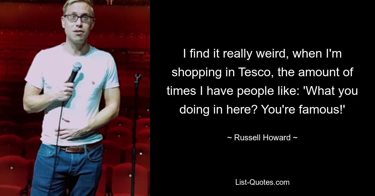 I find it really weird, when I'm shopping in Tesco, the amount of times I have people like: 'What you doing in here? You're famous!' — © Russell Howard