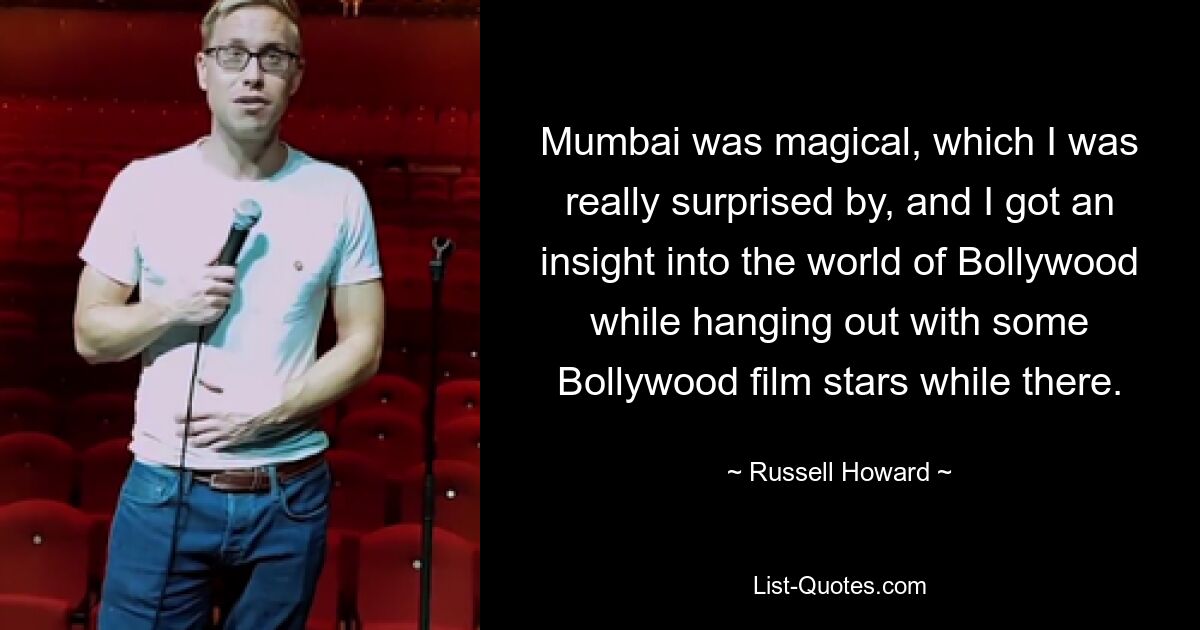 Mumbai was magical, which I was really surprised by, and I got an insight into the world of Bollywood while hanging out with some Bollywood film stars while there. — © Russell Howard