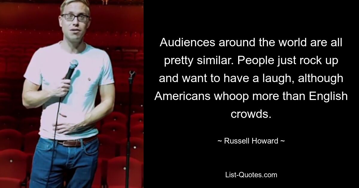 Audiences around the world are all pretty similar. People just rock up and want to have a laugh, although Americans whoop more than English crowds. — © Russell Howard