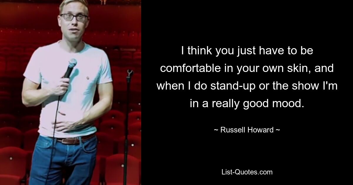 I think you just have to be comfortable in your own skin, and when I do stand-up or the show I'm in a really good mood. — © Russell Howard