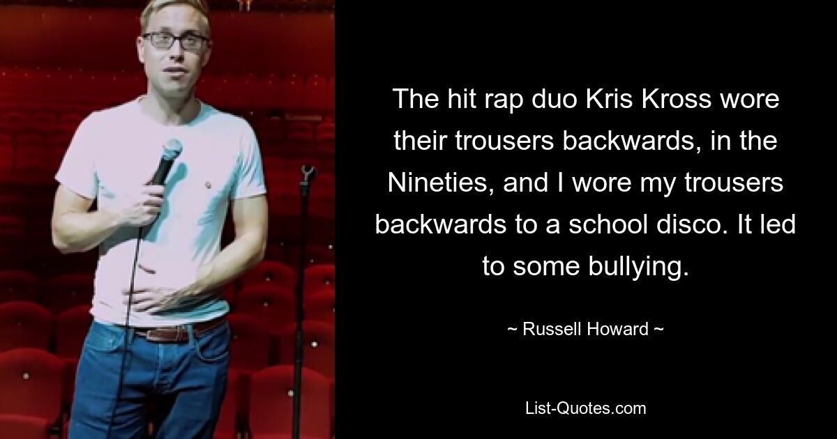 The hit rap duo Kris Kross wore their trousers backwards, in the Nineties, and I wore my trousers backwards to a school disco. It led to some bullying. — © Russell Howard