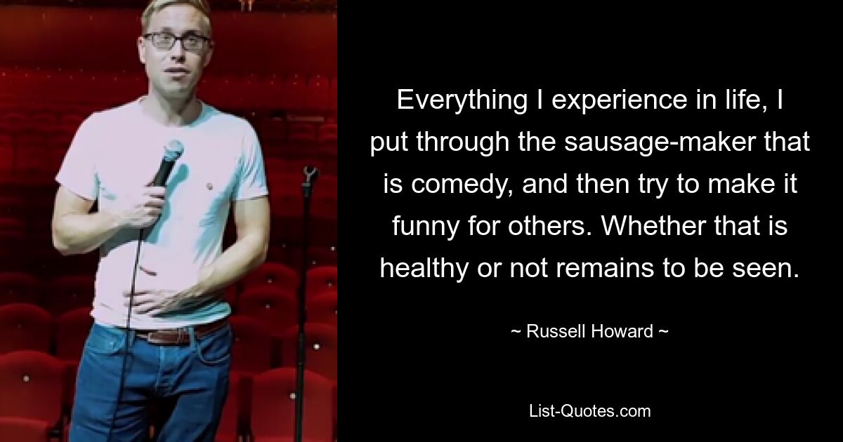 Everything I experience in life, I put through the sausage-maker that is comedy, and then try to make it funny for others. Whether that is healthy or not remains to be seen. — © Russell Howard