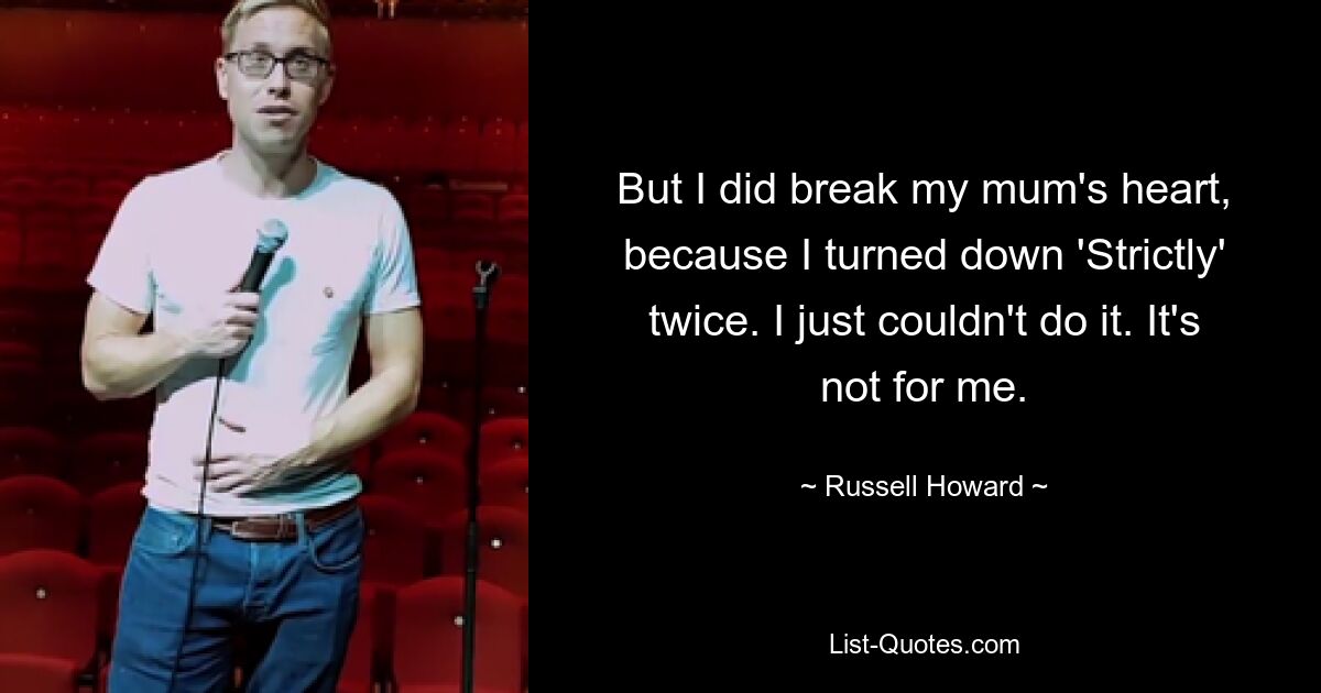 But I did break my mum's heart, because I turned down 'Strictly' twice. I just couldn't do it. It's not for me. — © Russell Howard