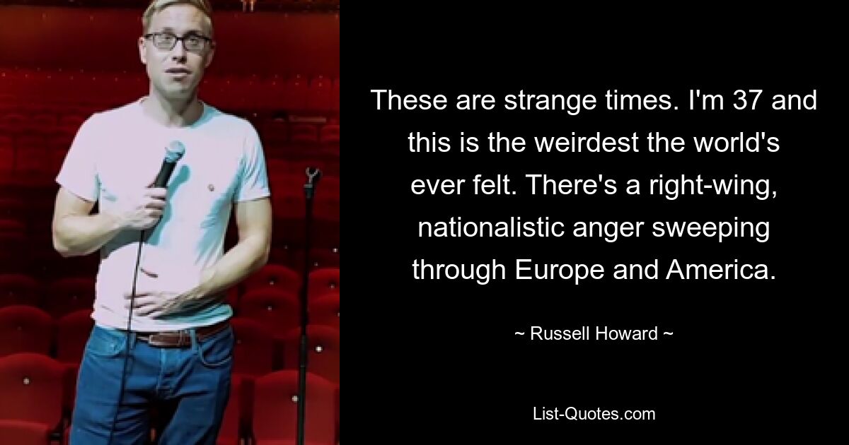 These are strange times. I'm 37 and this is the weirdest the world's ever felt. There's a right-wing, nationalistic anger sweeping through Europe and America. — © Russell Howard