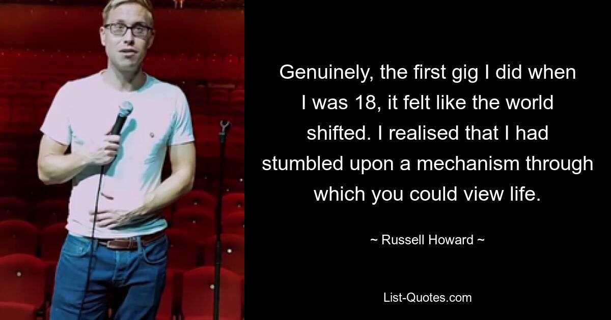 Genuinely, the first gig I did when I was 18, it felt like the world shifted. I realised that I had stumbled upon a mechanism through which you could view life. — © Russell Howard